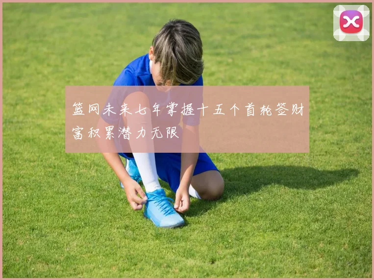 篮网未来七年掌握十五个首轮签财富积累潜力无限