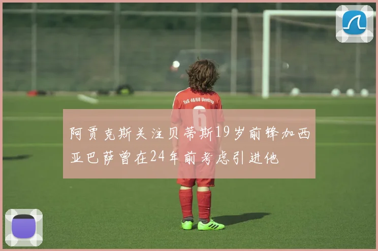 阿贾克斯关注贝蒂斯19岁前锋加西亚巴萨曾在24年前考虑引进他