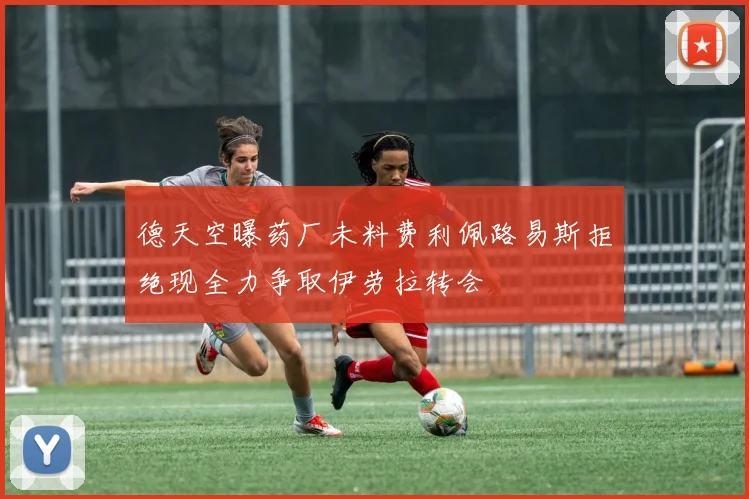德天空曝药厂未料费利佩路易斯拒绝现全力争取伊劳拉转会