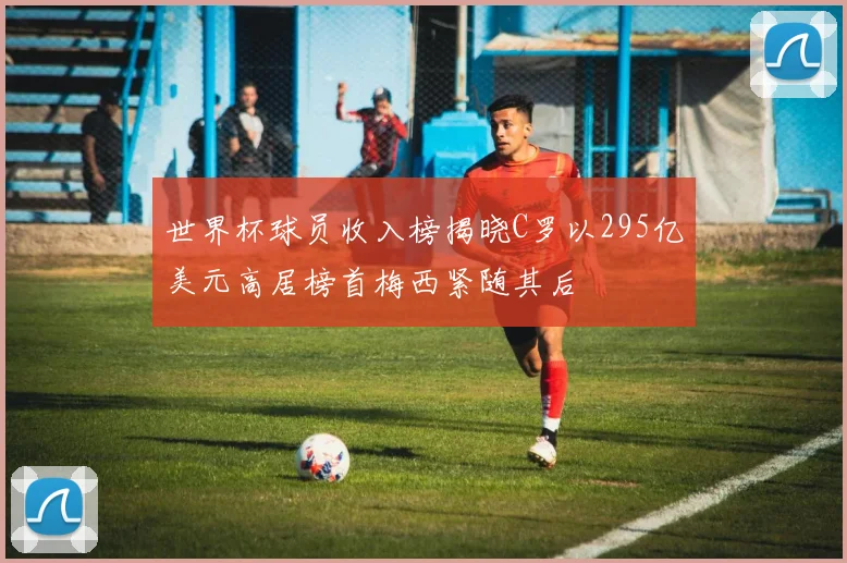 世界杯球员收入榜揭晓C罗以295亿美元高居榜首梅西紧随其后