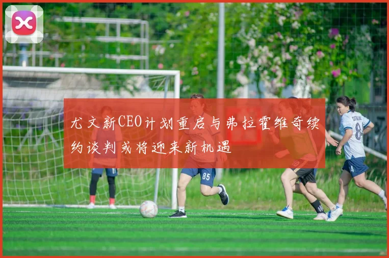 尤文新CEO计划重启与弗拉霍维奇续约谈判或将迎来新机遇