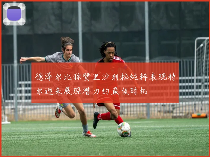 德泽尔比称赞里沙利松纯粹表现特尔迎来展现潜力的最佳时机