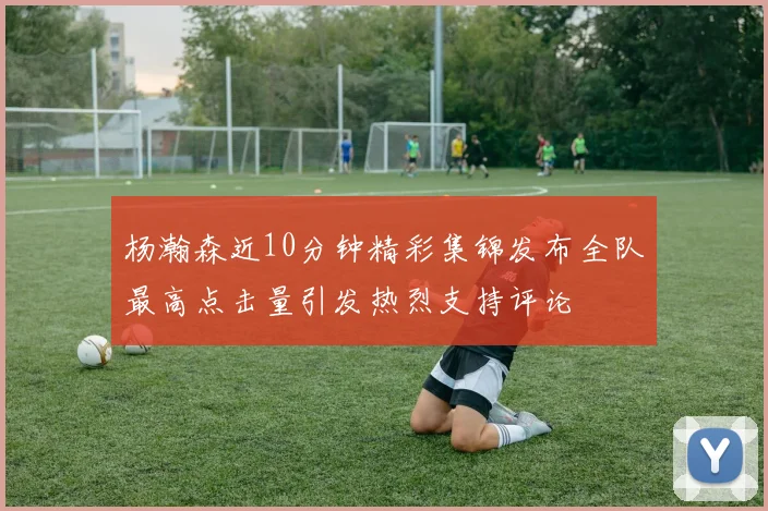 杨瀚森近10分钟精彩集锦发布全队最高点击量引发热烈支持评论
