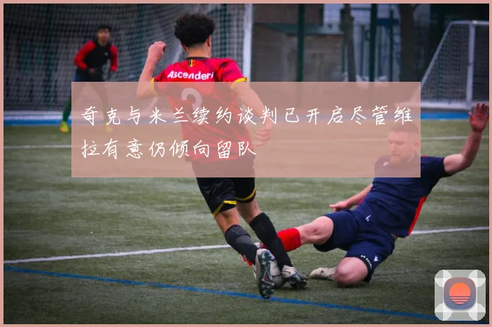 奇克与米兰续约谈判已开启尽管维拉有意仍倾向留队