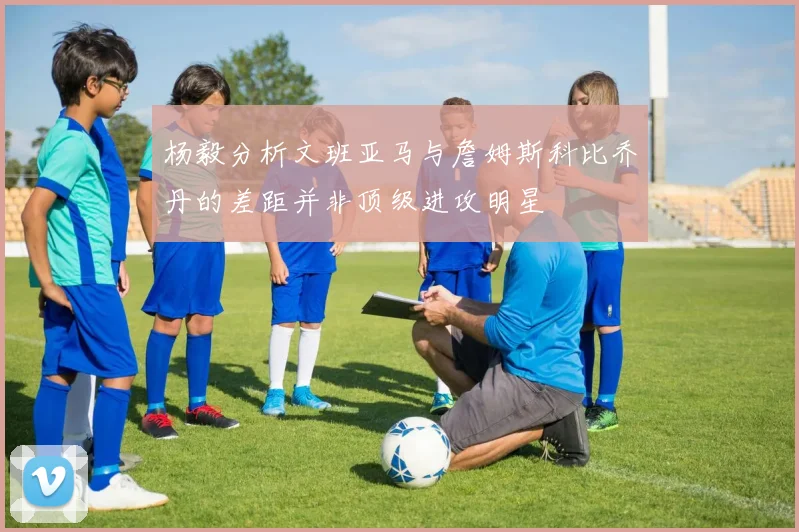 杨毅分析文班亚马与詹姆斯科比乔丹的差距并非顶级进攻明星