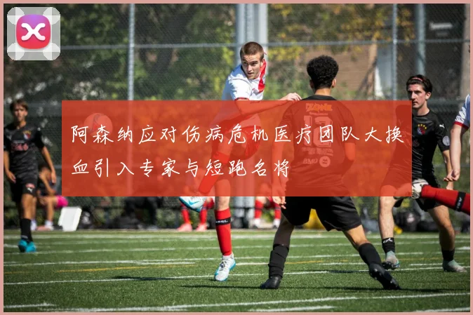 阿森纳应对伤病危机医疗团队大换血引入专家与短跑名将