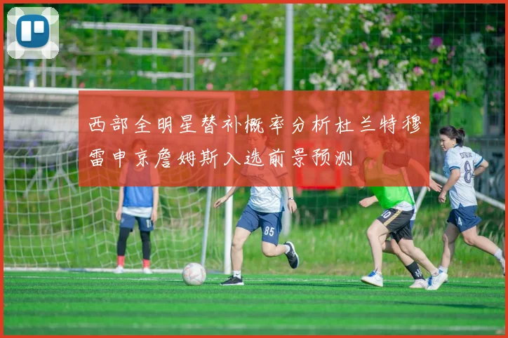 西部全明星替补概率分析杜兰特穆雷申京詹姆斯入选前景预测