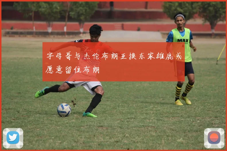 字母哥与杰伦布朗互换东家雄鹿或愿意留住布朗
