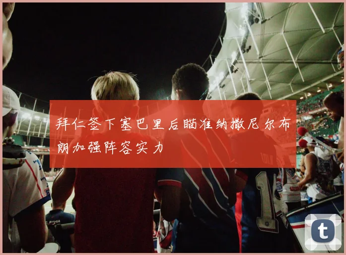 拜仁签下塞巴里后瞄准纳撒尼尔布朗加强阵容实力