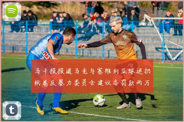 马卡报报道马竞与塞维利亚球迷扔纸卷反暴力委员会建议各罚款两万欧元
