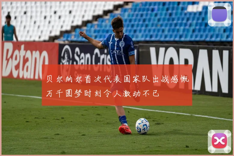 贝尔纳尔首次代表国家队出战感慨万千圆梦时刻令人激动不已