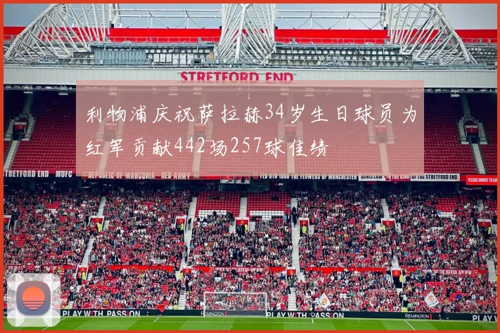 利物浦庆祝萨拉赫34岁生日球员为红军贡献442场257球佳绩