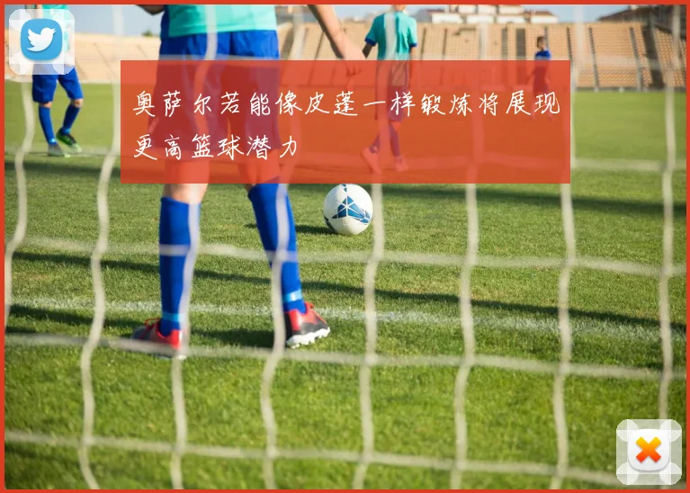奥萨尔若能像皮蓬一样锻炼将展现更高篮球潜力