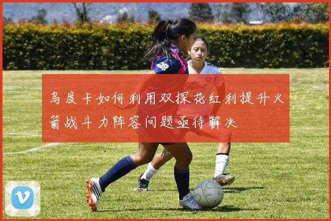 乌度卡如何利用双探花红利提升火箭战斗力阵容问题亟待解决