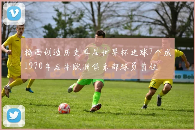 梅西创造历史单届世界杯进球7个成1970年后非欧洲俱乐部球员首位