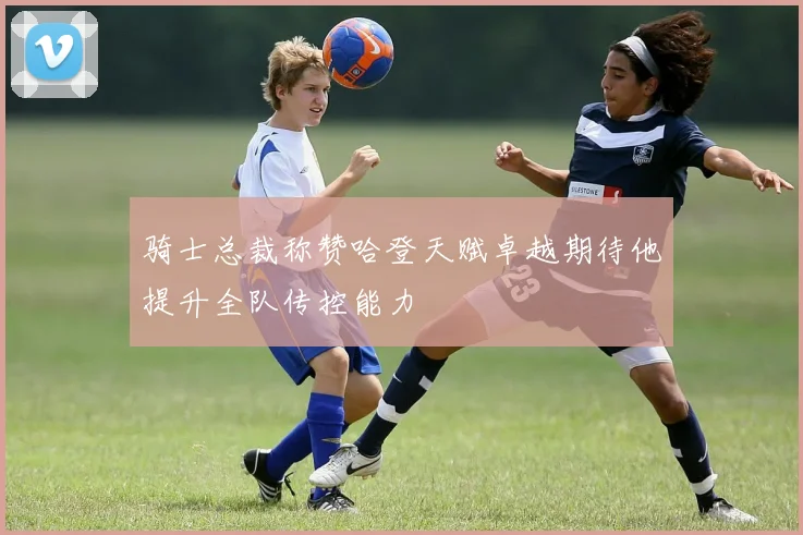 骑士总裁称赞哈登天赋卓越期待他提升全队传控能力