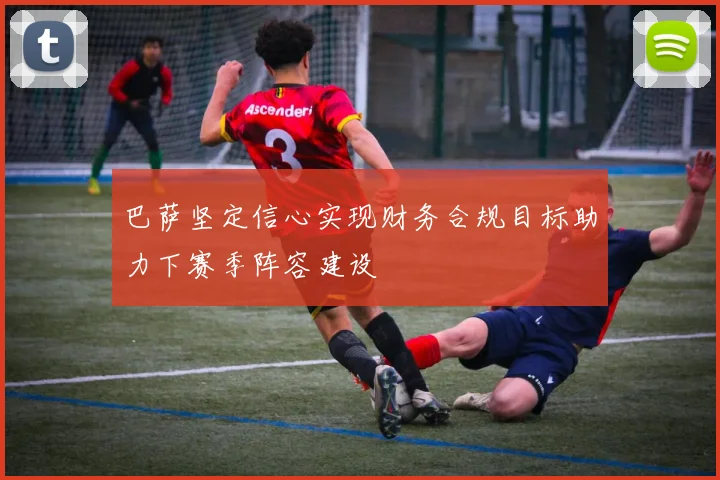 巴萨坚定信心实现财务合规目标助力下赛季阵容建设