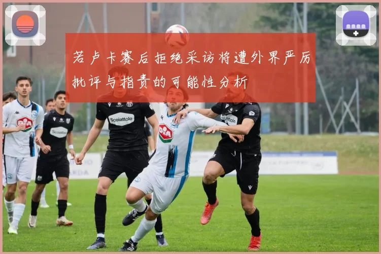 若卢卡赛后拒绝采访将遭外界严厉批评与指责的可能性分析