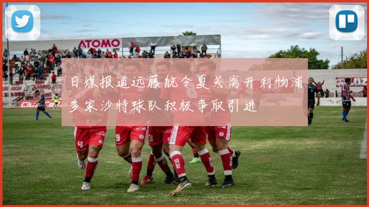 日媒报道远藤航今夏或离开利物浦多家沙特球队积极争取引进