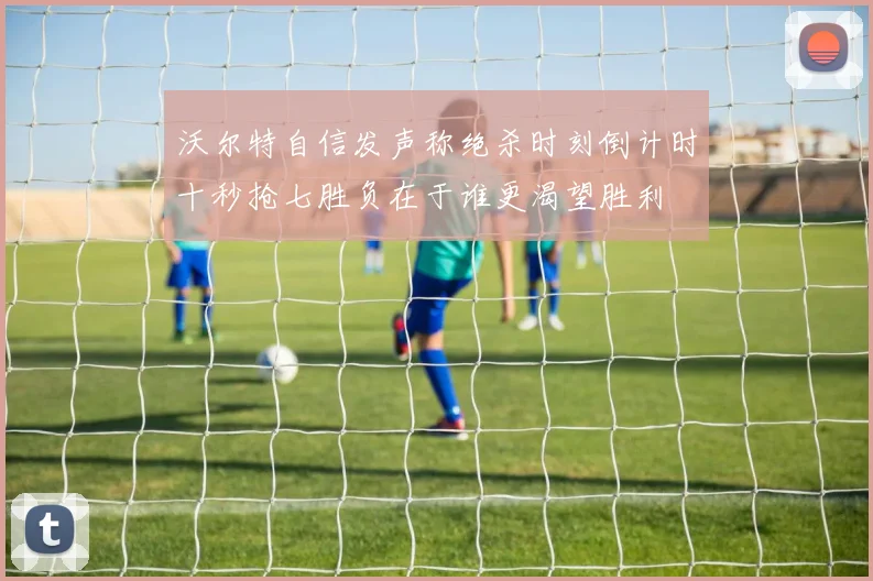 沃尔特自信发声称绝杀时刻倒计时十秒抢七胜负在于谁更渴望胜利